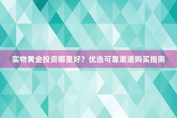 实物黄金投资哪里好？优选可靠渠道购买指南