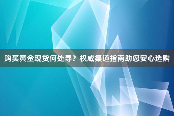 购买黄金现货何处寻？权威渠道指南助您安心选购