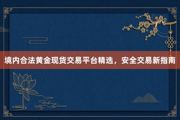 境内合法黄金现货交易平台精选，安全交易新指南