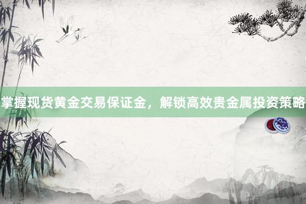 掌握现货黄金交易保证金，解锁高效贵金属投资策略