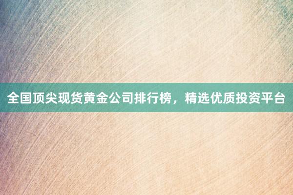 全国顶尖现货黄金公司排行榜，精选优质投资平台