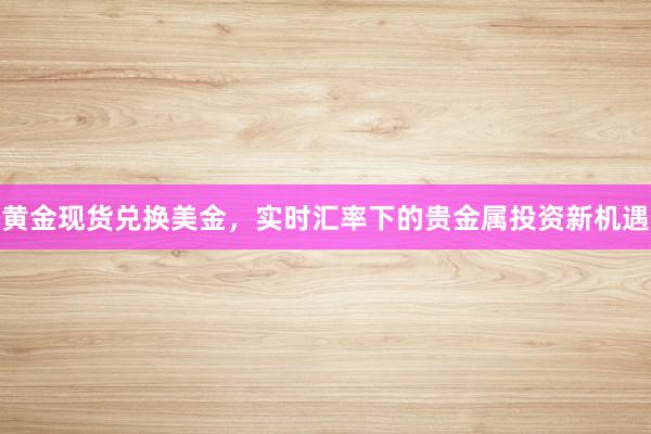 黄金现货兑换美金，实时汇率下的贵金属投资新机遇