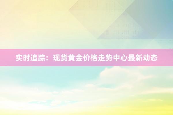 实时追踪：现货黄金价格走势中心最新动态