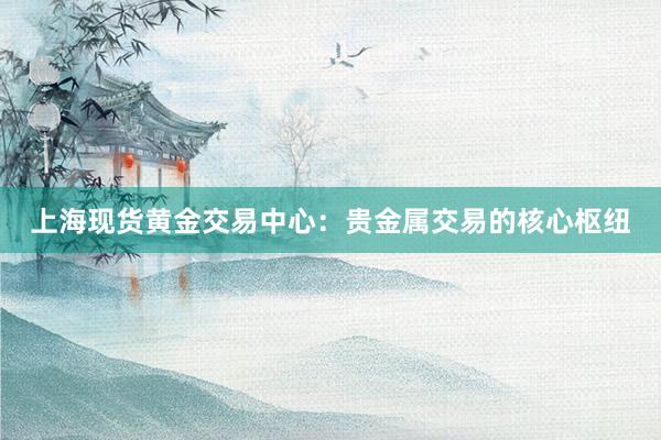 上海现货黄金交易中心：贵金属交易的核心枢纽