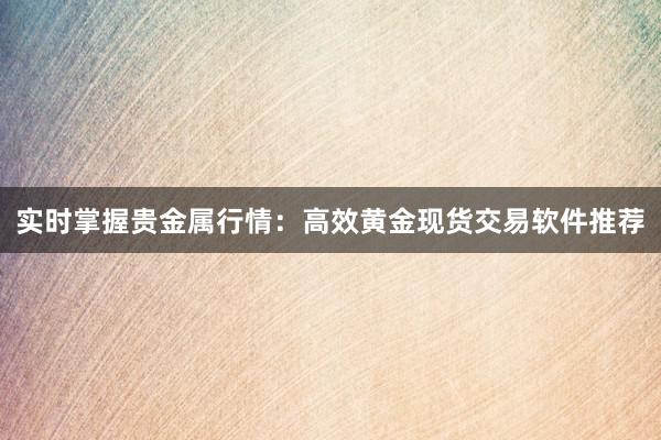 实时掌握贵金属行情：高效黄金现货交易软件推荐