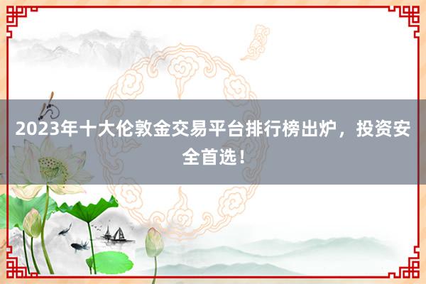 2023年十大伦敦金交易平台排行榜出炉，投资安全首选！