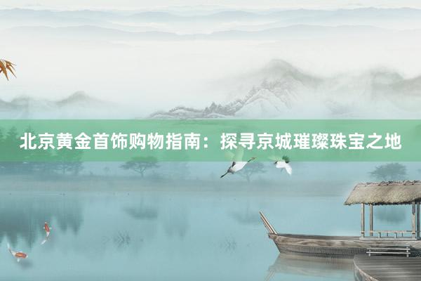 北京黄金首饰购物指南：探寻京城璀璨珠宝之地
