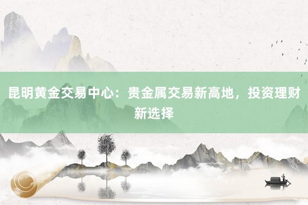 昆明黄金交易中心：贵金属交易新高地，投资理财新选择