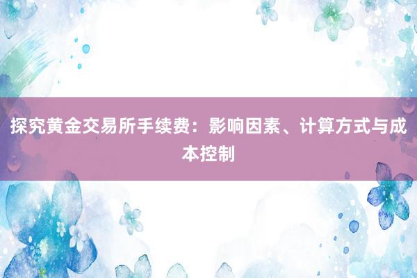探究黄金交易所手续费：影响因素、计算方式与成本控制