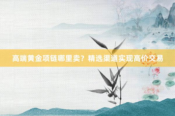 高端黄金项链哪里卖？精选渠道实现高价交易