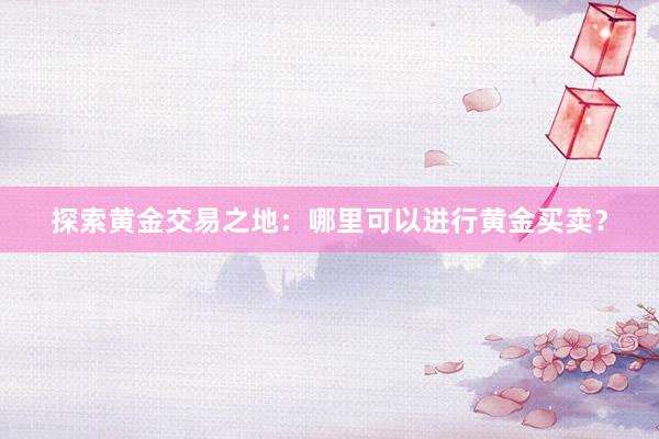 探索黄金交易之地：哪里可以进行黄金买卖？
