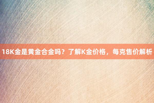 18K金是黄金合金吗？了解K金价格，每克售价解析