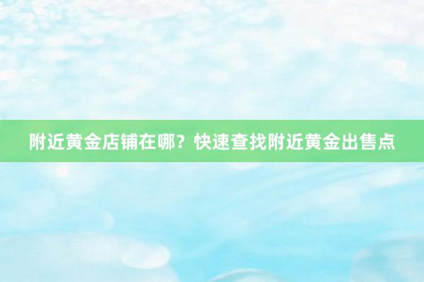 附近黄金店铺在哪？快速查找附近黄金出售点