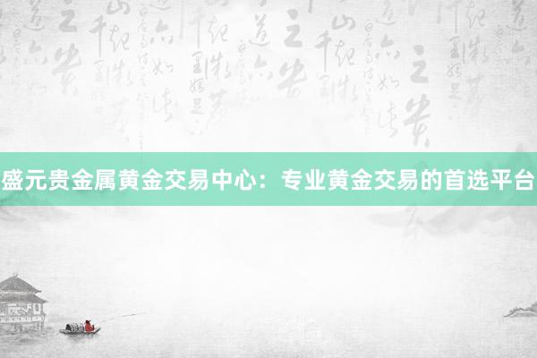 盛元贵金属黄金交易中心：专业黄金交易的首选平台