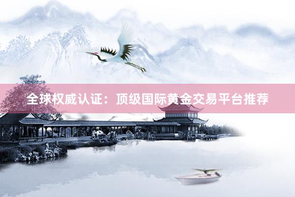 全球权威认证：顶级国际黄金交易平台推荐